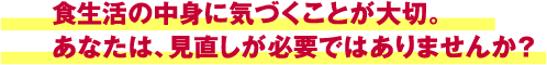 食生活の中身に気づくことが大切。あなたは、見直しが必要ではありませんか？